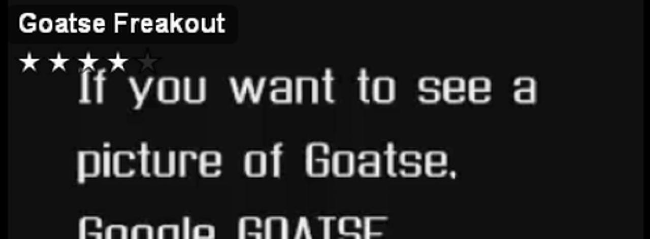 [03/09/2009] 2000: Goatse. Beim Goatse-Phänomen handelt es sich um ein Bild, und zwar um ein ganz besonderes. Es zeigt einen (sehr) weit gespreizten, männlichen Anus. Wir zeigen das Bild an dieser Stelle nicht, zum Wohle aller. Jedenfalls machte das Bild die Runde durchs Internet... warum auch immer. Disgusting, dö-dödödöt.
